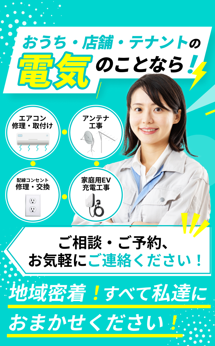 対応エリア内 見積無料 お家の電気のことなら！地域密着！すべて私達におまかせください！ アンテナ工事 / 配線コンセント修理・交換 / 家電取付・配線 ご相談・ご予約、お気軽にご連絡ください！